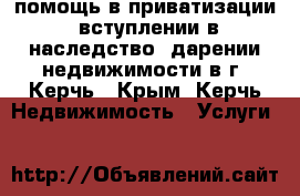 помощь в приватизации. вступлении в наследство. дарении недвижимости в г. Керчь - Крым, Керчь Недвижимость » Услуги   